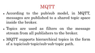 MQTT
 According to the pub/sub model, in MQTT,
messages are published to a shared topic space
inside the broker.
 Topics are used as filters on the message
stream from all publishers to the broker.
 MQTT supports hierarchical topics in the form
of a topic/sub-topic/sub-sub-topic path.
 