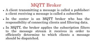 MQTT Broker
 A client transmitting a message is called a publisher;
a client receiving a message is called a subscriber.
 In the center is an MQTT broker who has the
responsibility of connecting clients and filtering data.
 In MQTT, the broker applies the subscription filters
to the message stream it receives in order to
efficiently determine to which clients a message
should be dispatched.
 