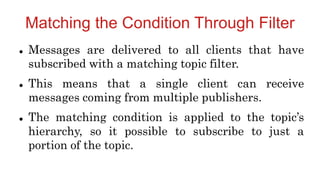 Matching the Condition Through Filter
 Messages are delivered to all clients that have
subscribed with a matching topic filter.
 This means that a single client can receive
messages coming from multiple publishers.
 The matching condition is applied to the topic’s
hierarchy, so it possible to subscribe to just a
portion of the topic.
 