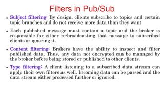 Filters in Pub/Sub
 Subject filtering: By design, clients subscribe to topics and certain
topic branches and do not receive more data than they want.
 Each published message must contain a topic and the broker is
responsible for either re-broadcasting that message to subscribed
clients or ignoring it.
 Content filtering: Brokers have the ability to inspect and filter
published data. Thus, any data not encrypted can be managed by
the broker before being stored or published to other clients.
 Type filtering: A client listening to a subscribed data stream can
apply their own filters as well. Incoming data can be parsed and the
data stream either processed further or ignored.
 