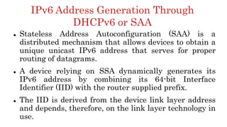 IPv6 Address Generation Through
DHCPv6 or SAA
 Stateless Address Autoconfiguration (SAA) is a
distributed mechanism that allows devices to obtain a
unique unicast IPv6 address that serves for proper
routing of datagrams.
 A device relying on SSA dynamically generates its
IPv6 address by combining its 64-bit Interface
Identifier (IID) with the router supplied prefix.
 The IID is derived from the device link layer address
and depends, therefore, on the link layer technology in
use.
 