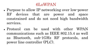 6LoWPAN
 Purpose to allow IP networking over low-power
RF devices that are power and space
constrained and do not need high bandwidth
services.
 Protocol can be used with other WPAN
communications such as IEEE 802.15.4 as well
as Bluetooth, sub-1GHz RF protocols, and
power line controller (PLC).
 