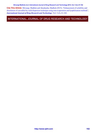 Shivangi Madhok et al. International Journal of Drug Research and Technology 2015, Vol. 5 (2), 81-102
http://www.ijdrt.com 102
Cite This Article: Shivangi, Madhok and Akankasha, Madhok (2015), “Enhancement of solubility and
dissolution of carvedilol by solid dispersion technique using rota-evaporation and lyophilization methods”,
International Journal of Drug Research and Technology, Vol. 5 (2), 81-102.
 