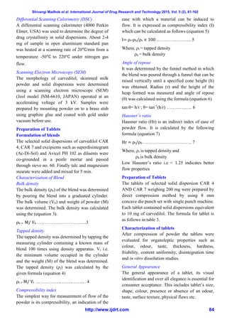 Shivangi Madhok et al. International Journal of Drug Research and Technology 2015, Vol. 5 (2), 81-102
http://www.ijdrt.com 84
Differential Scanning Calorimetry (DSC)
A differential scanning calorimeter (4000 Perkin
Elmer, USA) was used to determine the degree of
drug crystallinity in solid dispersions. About 2-4
mg of sample in open aluminium standard pan
was heated at a scanning rate of 20 /min from a
temperature -50 to 220 under nitrogen gas
flow.
Scanning Electron Microscopy (SEM)
The morphology of carvedilol, skimmed milk
powder and solid dispersions were determined
using a scanning electron microscope (SEM)
(Jeol model JSM-6610, JAPAN) operated at an
accelerating voltage of 3 kV. Samples were
prepared by mounting powder on to a brass stub
using graphite glue and coated with gold under
vacuum before use.
Preparation of Tablets
Formulation of blends
The selected solid dispersions of carvedilol CAR
4, CAR 7 and excipients such as superdisintegrant
(Ac-Di-Sol) and Avicel PH 102 as diluents were
co-grounded in a pestle mortar and passed
through sieve no. 60. Finally talc and magnesium
stearate were added and mixed for 5 min.
Characterization of Blend
Bulk density
The bulk density (ρb) of the blend was determined
by pouring the blend into a graduated cylinder.
The bulk volume (Vb) and weight of powder (M)
was determined. The bulk density was calculated
using the (equation 3).
ρb = M/ Vb …………………………...3
Tapped density
The tapped density was determined by tapping the
measuring cylinder containing a known mass of
blend 100 times using density apparatus. Vt i.e.
the minimum volume occupied in the cylinder
and the weight (M) of the blend was determined.
The tapped density (ρt) was calculated by the
given formula (equation 4)
ρt = M/ Vt …………………………… 4
Compressibility index
The simplest way for measurement of flow of the
powder is its compressibility, an indication of the
ease with which a material can be induced to
flow. It is expressed as compressibility index (I)
which can be calculated as follows (equation 5)
I= ρt-ρb/ρt × 100 ………………….. 5
Where, ρt = tapped density
ρb = bulk density
Angle of repose
It was determined by the funnel method in which
the blend was poured through a funnel that can be
raised vertically until a specified cone height (h)
was obtained. Radius (r) and the height of the
heap formed was measured and angle of repose
(θ) was calculated using the formula (equation 6)
tan θ= h/r ; θ= tan-1
(h/r) …………….. 6
Hausner’s ratio
Hausner ratio (Hr) is an indirect index of ease of
powder flow. It is calculated by the following
formula (equation 7)
Hr = ρt/ρb ………………………….. 7
Where, ρt is tapped density and
ρb is bulk density
Low Hausner’s ratio i.e < 1.25 indicates better
flow properties
Preparation of Tablets
The tablets of selected solid dispersion CAR 4
AND CAR 7 weighing 200 mg were prepared by
direct compression method by using 8 mm
concave die punch set with single punch machine.
Each tablet contained solid dispersions equivalent
to 10 mg of carvedilol. The formula for tablet is
as follows in table 3.
Characterization of tablets
After compression of powder the tablets were
evaluated for organoleptic properties such as
colour, odour, taste, thickness, hardness,
friability, content uniformity, disintegration time
and in vitro dissolution studies.
General Appearance
The general appearance of a tablet, its visual
identification and over all elegance is essential for
consumer acceptance. This includes tablet’s size,
shape, colour, presence or absence of an odour,
taste, surface texture, physical flaws etc.
 