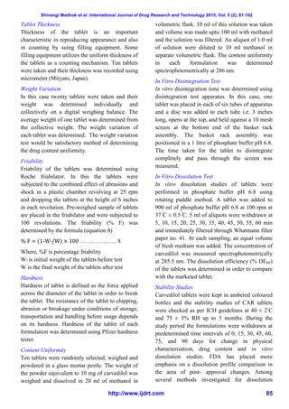 Shivangi Madhok et al. International Journal of Drug Research and Technology 2015, Vol. 5 (2), 81-102
http://www.ijdrt.com 85
Tablet Thickness
Thickness of the tablet is an important
characteristic in reproducing appearance and also
in counting by suing filling equipment. Some
filling equipment utilizes the uniform thickness of
the tablets as a counting mechanism. Ten tablets
were taken and their thickness was recorded using
micrometer (Mityato, Japan).
Weight Variation
In this case twenty tablets were taken and their
weight was determined individually and
collectively on a digital weighing balance. The
average weight of one tablet was determined from
the collective weight. The weight variation of
each tablet was determined. The weight variation
test would be satisfactory method of determining
the drug content uniformity.
Friability
Friability of the tablets was determined using
Roche friabilator. In this the tablets were
subjected to the combined effect of abrasions and
shock in a plastic chamber revolving at 25 rpm
and dropping the tablets at the height of 6 inches
in each revolution. Pre-weighed sample of tablets
are placed in the friabilator and were subjected to
100 revolutions. The friability (% F) was
determined by the formula (equation 8)
% F = (1-W°/W) × 100 ………………. 8
Where, %F is percentage friability
W° is initial weight of the tablets before test
W is the final weight of the tablets after test
Hardness
Hardness of tablet is defined as the force applied
across the diameter of the tablet in order to break
the tablet. The resistance of the tablet to chipping,
abrasion or breakage under conditions of storage,
transportation and handling before usage depends
on its hardness. Hardness of the tablet of each
formulation was determined using Pfizer hardness
tester.
Content Uniformity
Ten tablets were randomly selected, weighed and
powdered in a glass mortar pestle. The weight of
the powder equivalent to 10 mg of carvedilol was
weighed and dissolved in 20 ml of methanol in
volumetric flask. 10 ml of this solution was taken
and volume was made upto 100 ml with methanol
and the solution was filtered. An aliquot of 1.0 ml
of solution were diluted to 10 ml methanol in
separate volumetric flask. The content uniformity
in each formulation was determined
spectrophotometrically at 286 nm.
In Vitro Disintegration Test
In vitro disintegration time was determined using
disintegration test apparatus. In this case, one
tablet was placed in each of six tubes of apparatus
and a disc was added to each tube i.e. 3 inches
long, opens at the top, and held against a 10 mesh
screen at the bottom end of the basket rack
assembly. The basket rack assembly was
positioned in a 1 litre of phosphate buffer pH 6.8.
The time taken for the tablet to disintegrate
completely and pass through the screen was
measured.
In Vitro Dissolution Test
In vitro dissolution studies of tablets were
performed in phosphate buffer pH 6.8 using
rotating paddle method. A tablet was added to
900 ml of phosphate buffer pH 6.8 at 100 rpm at
37 C ± 0.5 C. 5 ml of aliquots were withdrawn at
5, 10, 15, 20, 25, 30, 35, 40, 45, 50, 55, 60 min
and immediately filtered through Whatmann filter
paper no. 41. At each sampling, an equal volume
of fresh medium was added. The concentration of
carvedilol was measured spectrophotometrically
at 285.5 nm. The dissolution efficiency (% DE60)
of the tablets was determined in order to compare
with the marketed tablet.
Stability Studies
Carvedilol tablets were kept in ambered coloured
bottles and the stability studies of CAR tablets
were checked as per ICH guidelines at 40 ± 2◦
C
and 75 ± 5% RH up to 3 months. During the
study period the formulations were withdrawn at
predetermined time intervals of 0, 15, 30, 45, 60,
75, and 90 days for change in physical
characterization, drug content and in vitro
dissolution studies. FDA has placed more
emphasis on a dissolution profile comparison in
the area of post- approval changes. Among
several methods investigated for dissolution
 