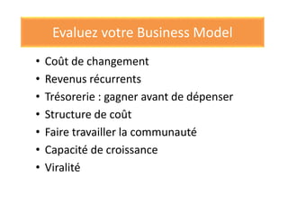 Evaluez votre Business Model
• Coût de changement
• Revenus récurrents
• Trésorerie : gagner avant de dépenser
• Structure de coût
• Faire travailler la communauté
• Capacité de croissance
• Viralité
 