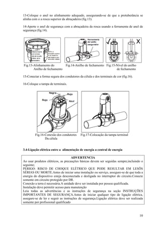 13-Coloque o anel no alinhamento adequado, assegurando-se de que a protuberância se
alinha com o a rosca superior da abraçadeira (fig.13).

14-Aperte o anel de segurança com a abraçadeira da rosca usando a ferramenta de anel de
segurança (fig.14).




Fig.13-Alinhamento do           Fig.14-Anilho de fechamento Fig.15-Nível do anilho
       Anilho de fechamento                                        de fechamento

15-Conectar a forma segura dos condutores da célula e dos terminais de cor (fig.16).

16-Coloque a tampa de terminais.




         Fig.16-Conexão dos condutores      Fig.17-Colocação da tampa terminal
                Da célula


3.4-Ligação elétrica entre a alimentação de energia a central de energia

                                     ADVERTENCIA
Ao usar produtos elétricos, as precauções básicas devem ser seguidas sempre,incluindo o
seguinte;
PERIGO: RISCO DE CHOQUE ELÉTRICO QUE PODE RESULTAR EM LESÕS
SÉRIAS OU MORTE.Antes de iniciar uma instalação ou serviço, assegure-se de que toda a
energia do dispositivo esteja desconectada e desligada no interruptor do circuito.Conecte
somente em circuito protegido por DR.
Conexão a terra é necessária.A unidade deve ser instalada por pessoa qualificada.
Instalação deve permitir acesso para manutenção
Leia todas as advertências e as instruções de segurança na seção INSTRUÇÕES
IMPORTANTES DE SEGURANÇA.Antes de iniciar qualquer tipo de ligação elétrica,
assegure-se de ler e seguir as instruções de segurança.Ligação elétrica deve ser realizada
somente por profissional qualificado



                                                                                       10
 