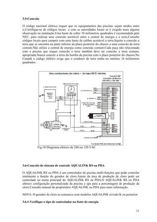 3.5-Conexão

O código nacional elétrico requer que os equipamentos das piscinas sejam unidos entre
si.Certifique-se de códigos locais e com as autoridades locais se é exigido mais alguma
observação na instalação.Uma haste de cobre 10 milimetros quadrados é recomendada pela
NEC, para realizar uma conexão aceitável entre a central de energia e a terra.Consulte
códigos locais para cumprir com uma haste de calibre aceitável a terra.Sujeite a conexão a
terra que se encontra na parte inferior da placa posterior do chassis a uma conexão de terra
comum.Não utilize a central de energia como conexão comum.Cada peça não relacionada
com a piscina que requer conexão a terra também deve ter conexão a terra comum,
apropriada.Nunca conecte a terra da bomba da piscina com a placa posterior do chassis.No
Canadá o código elétrico exige que o condutor de terra tenha no mínimo 16 milímetros
quadrados.




           Fig.18-Diagrama elétrico de 240 ou 120 VAC




3.6-Conexão do sistema de controle AQUALINK RS ou PDA

O AQUALINK RS ou PDA é um controlador de piscina multi-funções que pode controlar
totalmente a função do gerador de cloro.Ajuste da taxa de produção de cloro pode ser
controlado no menu principal do AQUALINK RS ou PDA.O AQUALINK RS ou PDA
oferece configuração personalizada da piscina e spa para a porcentagem de produção de
cloro.Consulte manual do proprietário AQUALINK ou PDA para mais informação.

NOTA: O gerador de cloro se comunica com modelos AQUALINK revisão K ou posterior.

3.6.1-Verifique o tipo de controlador na fonte de energia

                                                                                         11
 