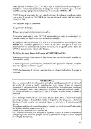 Antes de ligar ao sistema AQUALINK RS, o tipo de controlador deve ser configurado,
permitindo a comunicação entre a fonte de energia e o sistema de controle AQUALINK RS
ou PDA.A configuração predeterminada do tipo de controlador é JANDY L/M.

NOTA: O tipo de controlador deve ser estabelecido antes de realizar a conexão dos cabos
entre a fonte de energia e o AQUALINK, do contrário a fonte de energia pode ser excluída
do AQUALINK.

Para configurar o tipo de controlador:

1-Ligue a fonte de energia.

2-Espere que a seqüência de arranque se complete.

3-Mantenha pressionado o botão OUTPUT aproximadamente quatro segundos.depois de
quatro segundos, um tipo de controlador se mostrará no display.

4-Verifique o tipo de controlador JANDY S/M.Se o controlador não esta configurado para
JANDY L/M ,mantenha pressionado o botão de OUTPUT para passar a lista dos
controladores.Cada controlador se mostrará no display por 2 segundos.Solte o botão de
OUTPUT quando mostrar o controlador desejado.

3.6.2-Conexão com o sistema de Controle AQUALINK RS ou PDA.

1-Assegure-se de que toda a energia da fonte de energia e o controlador estão apagados no
interruptor do circuito.

2-Aperte os parafusos que sustentam a cobertura da placa posterior e empurre a cobertura
para cima expondo os terminais.(fig.19)

NOTA: Tenha cuidado de não tirar o cabo da cinta que esta conectada a fonte de energia a
cobertura.



                                    ADVERTENCIA
Para sua segurança: Este produto deve ser instalado e mantido por um técnico profissional
de serviço da piscina e spa.Os procedimentos neste manual devem ser seguidos
exatamente.O não cumprimento dos avisos de advertência e instruções pode resulta em
danos a propriedade, lesões graves ou a morte.A instalação e a operação anulam a garantia.
Ao usar produtos elétricos, as precauções básicas devem ser seguidas sempre,incluindo os
seguintes;

Risco de choque elétrico, lesões a indivíduos, inclusive morte.Antes de iniciar a instalação
ou serviço, assegure-se de que toda a energia do dispositivo estão apagados no interruptor
do circuito.Conecte somente a um circuito protegido por interruptores de circuito acidental
a terra
Conexão a terra é necessária.A unidade deve ser reparada por um técnico qualificado e deve
ser devidamente conectada a terá( seção 3.5,)
Instalação deve permitir acesso a manutenção
Leia todas as advertências e as instruções de segurança na seção de Instruções importantes
de segurança.Antes de iniciar qualquer tipo de ligação elétrica ,assegure-se de ler e seguir
as instruções de segurança.


                                                                                         12
 