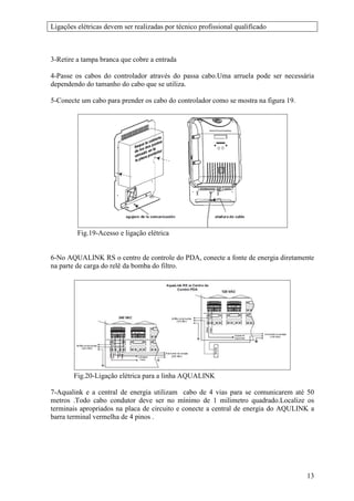 Ligações elétricas devem ser realizadas por técnico profissional qualificado



3-Retire a tampa branca que cobre a entrada

4-Passe os cabos do controlador através do passa cabo.Uma arruela pode ser necessária
dependendo do tamanho do cabo que se utiliza.

5-Conecte um cabo para prender os cabo do controlador como se mostra na figura 19.




         Fig.19-Acesso e ligação elétrica


6-No AQUALINK RS o centro de controle do PDA, conecte a fonte de energia diretamente
na parte de carga do relê da bomba do filtro.




        Fig.20-Ligação elétrica para a linha AQUALINK

7-Aqualink e a central de energia utilizam cabo de 4 vias para se comunicarem até 50
metros .Todo cabo condutor deve ser no mínimo de 1 milimetro quadrado.Localize os
terminais apropriados na placa de circuito e conecte a central de energia do AQULINK a
barra terminal vermelha de 4 pinos .




                                                                                     13
 