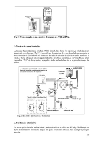 Fig 21-Comunicação entre a central de energia e o AQUALINK.



3.7-Instruções para hidráulica

A taxa de fluxo máxima da célula é 20.000 litros/h.Se o fluxo for superior, a célula deve ser
conectada com by-pass (fig.22).Uma válvula de controle deve ser instalada para regular o
fluxo através da célula.Pode ser instalado do lado de entrada da célula ou entre a entrada e
saída.O fluxo adequado se consegue mediante o ajuste da alavanca da válvula até que a luz
vermelha “NO” de fluxo estiver apagado e todas as borbulhas de ar sejam eliminados da
célula.




   Fig.22-Exemplo de instalação hidráulica


3.8-Instalação alternativa

Se a não puder instalar na horizontal, podemos colocar a célula até 45° (fig.23).Marque os
furos alimentadores no mesmo ângulo em que a célula será apoiada para alcançar a posição
correta.
                                                                                        14
 