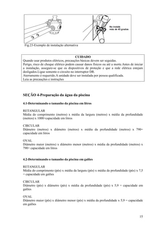 Fig.23-Exemplo de instalação alternativa


                                        CUIDADO
Quando usar produtos elétricos, precauções básicas devem ser seguidas.
Perigo, risco de choque elétrico podem causar danos físicos ou até a morte.Antes de iniciar
a instalação, assegure-se que os dispositivos de proteção e que a rede elétrica estejam
desligados.Ligue somente o circuito no interruptor DR.
Aterramento é requerido.A unidade deve ser instalada por pessoa qualificada.
Leia as precauções e instruções



SEÇÃO 4-Preparação da água da piscina

4.1-Determinando o tamanho da piscina em litros

RETANGULAR
Média do comprimento (metros) x média da largura (metros) x média da profundidade
(metros) x 1000=capacidade em litros

CIRCULAR
Diâmetro (metros) x diâmetro (metros) x média da profundidade (metros) x 790=
capacidade em litros

OVAL
Diâmetro maior (metros) x diâmetro menor (metros) x média da profundidade (metros) x
790= capacidade em litros


4.2-Determinando o tamanho da piscina em galões

RETANGULAR
Média do comprimento (pés) x média da largura (pés) x média da profundidade (pés) x 7,5
= capacidade em galões

CIRCULAR
Diâmetro (pés) x diâmetro (pés) x média da profundidade (pés) x 5,9 = capacidade em
galões

OVAL
Diâmetro maior (pés) x diâmetro menor (pés) x média da profundidade x 5,9 = capacidade
em galões


                                                                                        15
 