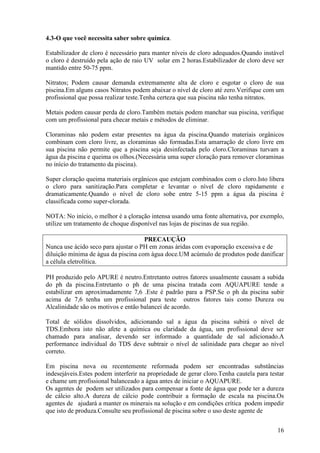 4.3-O que você necessita saber sobre química.

Estabilizador de cloro é necessário para manter níveis de cloro adequados.Quando instável
o cloro é destruído pela ação de raio UV solar em 2 horas.Estabilizador de cloro deve ser
mantido entre 50-75 ppm.

Nitratos; Podem causar demanda extremamente alta de cloro e esgotar o cloro de sua
piscina.Em alguns casos Nitratos podem abaixar o nível de cloro até zero.Verifique com um
profissional que possa realizar teste.Tenha certeza que sua piscina não tenha nitratos.

Metais podem causar perda de cloro.Também metais podem manchar sua piscina, verifique
com um profissional para checar metais e métodos de eliminar.

Cloraminas não podem estar presentes na água da piscina.Quando materiais orgânicos
combinam com cloro livre, as cloraminas são formadas.Esta amarração de cloro livre em
sua piscina não permite que a piscina seja desinfectada pelo cloro.Cloraminas turvam a
água da piscina e queima os olhos.(Necessária uma super cloração para remover cloraminas
no início do tratamento da piscina).

Super cloração queima materiais orgânicos que estejam combinados com o cloro.Isto libera
o cloro para sanitização.Para completar e levantar o nível de cloro rapidamente e
dramaticamente.Quando o nível de cloro sobe entre 5-15 ppm a água da piscina é
classificada como super-clorada.

NOTA: No início, o melhor é a çloração intensa usando uma fonte alternativa, por exemplo,
utilize um tratamento de choque disponível nas lojas de piscinas de sua região.

                                     PRECAUÇÃO
Nunca use ácido seco para ajustar o PH em zonas áridas com evaporação excessiva e de
diluição mínima de água da piscina com água doce.UM acúmulo de produtos pode danificar
a célula eletrolítica.

PH produzido pelo APURE é neutro.Entretanto outros fatores usualmente causam a subida
do ph da piscina.Entretanto o ph de uma piscina tratada com AQUAPURE tende a
estabilizar em aproximadamente 7,6 .Este é padrão para a PSP.Se o ph da piscina subir
acima de 7,6 tenha um profissional para teste outros fatores tais como Dureza ou
Alcalinidade são os motivos e então balancei de acordo.

Total de sólidos dissolvidos, adicionando sal a água da piscina subirá o nível de
TDS.Embora isto não afete a química ou claridade da água, um profissional deve ser
chamado para analisar, devendo ser informado a quantidade de sal adicionado.A
performance individual do TDS deve subtrair o nível de salinidade para chegar ao nível
correto.

Em piscina nova ou recentemente reformada podem ser encontradas substâncias
indesejáveis.Estes podem interferir na propriedade de gerar cloro.Tenha cautela para testar
e chame um profissional balanceado a água antes de iniciar o AQUAPURE.
Os agentes de podem ser utilizados para compensar a fonte de água que pode ter a dureza
de cálcio alto.A dureza de cálcio pode contribuir a formação de escala na piscina.Os
agentes de ajudará a manter os minerais na solução e em condições crítica podem impedir
que isto de produza.Consulte seu profissional de piscina sobre o uso deste agente de


                                                                                        16
 