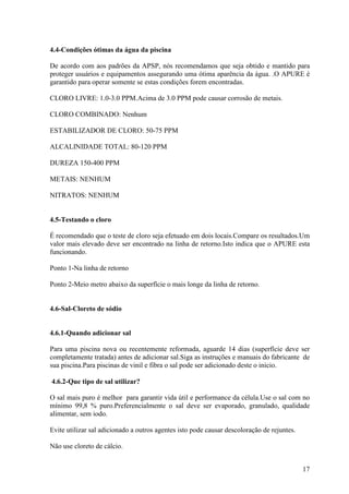 4.4-Condições ótimas da água da piscina

De acordo com aos padrões da APSP, nós recomendamos que seja obtido e mantido para
proteger usuários e equipamentos assegurando uma ótima aparência da água. .O APURE é
garantido para operar somente se estas condições forem encontradas.

CLORO LIVRE: 1.0-3.0 PPM.Acima de 3.0 PPM pode causar corrosão de metais.

CLORO COMBINADO: Nenhum

ESTABILIZADOR DE CLORO: 50-75 PPM

ALCALINIDADE TOTAL: 80-120 PPM

DUREZA 150-400 PPM

METAIS: NENHUM

NITRATOS: NENHUM


4.5-Testando o cloro

É recomendado que o teste de cloro seja efetuado em dois locais.Compare os resultados.Um
valor mais elevado deve ser encontrado na linha de retorno.Isto indica que o APURE esta
funcionando.

Ponto 1-Na linha de retorno

Ponto 2-Meio metro abaixo da superfície o mais longe da linha de retorno.


4.6-Sal-Cloreto de sódio


4.6.1-Quando adicionar sal

Para uma piscina nova ou recentemente reformada, aguarde 14 dias (superfície deve ser
completamente tratada) antes de adicionar sal.Siga as instruções e manuais do fabricante de
sua piscina.Para piscinas de vinil e fibra o sal pode ser adicionado deste o inicio.

4.6.2-Que tipo de sal utilizar?

O sal mais puro é melhor para garantir vida útil e performance da célula.Use o sal com no
mínimo 99,8 % puro.Preferencialmente o sal deve ser evaporado, granulado, qualidade
alimentar, sem iodo.

Evite utilizar sal adicionado a outros agentes isto pode causar descoloração de rejuntes.

Não use cloreto de cálcio.


                                                                                            17
 