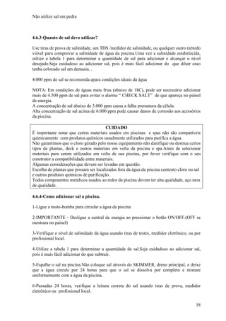 Não utilize sal em pedra



4.6.3-Quanto de sal devo utilizar?

Use tiras de prova de salinidade, um TDS /medidor de salinidade, ou qualquer outro método
viável para comprovar a salinidade de água da piscina.Uma vez a salinidade estabelecida,
utilize a tabela 1 para determinar a quantidade de sal para adicionar e alcançar o nível
desejado.Seja cuidadoso ao adicionar sal, pois é mais fácil adicionar do que diluir caso
tenha colocado sal em demasia. .

4.000 ppm de sal se recomenda apara condições ideais da água

NOTA: Em condições de águas mais frias (abaixo de 18C), pode ser necessário adicionar
mais de 4.500 ppm de sal para evitar o alarme “ CHECK SALT” de que apareça no painel
de energia.
A concentração de sal abaixo de 3.000 ppm causa a falha prematura da célula.
Alta concentração de sal acima de 6.000 ppm pode causar danos de corrosão aos acessórios
da piscina.

                                        CUIDADO
É importante notar que certos materiais usados em piscinas e spas não são compatíveis
quimicamente com produtos químicos usualmente utilizados para purifica a água.
Não garantimos que o cloro gerado pelo nosso equipamento não danifique ou destrua certos
tipos de plantas, deck e outros materiais em volta da piscina e spa.Antes de selecionar
materiais para serem utilizados em volta de sua piscina, por favor verifique com o seu
construtor a compatibilidade entre materiais.
Algumas considerações que devem ser levadas em questão.
Escolha de plantas que possam ser localizadas fora da água da piscina contento cloro ou sal
e outros produtos químicos de purificação.
Todos componentes metálicos usados ao redor da piscina devem ter alta qualidade, aço inox
de qualidade.

4.6.4-Como adicionar sal a piscina.

1-Ligue a moto-bomba para circular a água da piscina

2-IMPORTANTE - Desligue a central de energia ao pressionar o botão ON/OFF.(OFF se
mostrara no painel)

3-Verifique o nível de salinidade da água usando tiras de testes, medidor eletrônico, ou por
profissional local.

4-Utilize a tabela 1 para determinar a quantidade de sal.Seja cuidadoso ao adicionar sal,
pois é mais fácil adicionar do que subtrair.

5-Espalhe o sal na piscina.Não coloque sal através do SKIMMER, dreno principal, e deixe
que a água circule por 24 horas para que o sal se dissolva por completo e misture
uniformemente com a água da piscina.

6-Passadas 24 horas, verifique a leitura correta do sal usando tiras de prova, medidor
eletrônico ou profissional local.


                                                                                         18
 