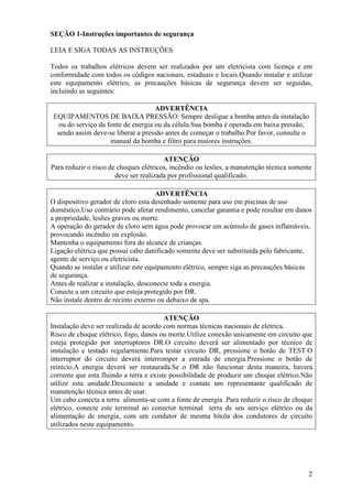 SEÇÃO 1-Instruções importantes de segurança

LEIA E SIGA TODAS AS INSTRUÇÕES

Todos os trabalhos elétricos devem ser realizados por um eletricista com licença e em
conformidade com todos os códigos nacionais, estaduais e locais.Quando instalar e utilizar
este equipamento elétrico, as precauções básicas de segurança devem ser seguidas,
incluindo as seguintes:

                                     ADVERTÊNCIA
 EQUIPAMENTOS DE BAIXA PRESSÃO: Sempre desligue a bomba antes da instalação
   ou do serviço da fonte de energia ou da célula.Sua bomba é operada em baixa pressão,
  sendo assim deve-se liberar a pressão antes de começar o trabalho.Por favor, consulte o
                     manual da bomba e filtro para maiores instruções.

                                        ATENÇÃO
Para reduzir o risco de choques elétricos, incêndio ou lesões, a manutenção técnica somente
                       deve ser realizada por profissional qualificado.

                                      ADVERTÊNCIA
O dispositivo gerador de cloro esta desenhado somente para uso em piscinas de uso
doméstico.Uso contrário pode afetar rendimento, cancelar garantia e pode resultar em danos
a propriedade, lesões graves ou morte.
A operação do gerador de cloro sem água pode provocar um acúmulo de gases inflamáveis,
provocando incêndio ou explosão.
Mantenha o equipamento fora do alcance de crianças.
Ligação elétrica que possui cabo danificado somente deve ser substituída pelo fabricante,
agente de serviço ou eletricista.
Quando se instalar e utilizar este equipamento elétrico, sempre siga as precauções básicas
de segurança.
Antes de realizar a instalação, desconecte toda a energia.
Conecte a um circuito que esteja protegido por DR.
Não instale dentro de recinto externo ou debaixo de spa.

                                         ATENÇÃO
Instalação deve ser realizada de acordo com normas técnicas nacionais de elétrica.
Risco de choque elétrico, fogo, danos ou morte.Utilize conexão unicamente em circuito que
esteja protegido por interruptores DR.O circuito deverá ser alimentado por técnico de
instalação e testado regularmente.Para testar circuito DR, pressione o botão de TEST.O
interruptor do circuito deverá interromper a entrada de energia.Pressione o botão de
reinício.A energia deverá ser restaurada.Se o DR não funcionar desta maneira, haverá
corrente que esta fluindo a terra e existe possibilidade de produzir um choque elétrico.Não
utilize esta unidade.Desconecte a unidade e contate um representante qualificado de
manutenção técnica antes de usar.
Um cabo conecta a terra alimenta-se com a fonte de energia .Para reduzir o risco de choque
elétrico, conecte este terminal ao conector terminal terra de seu serviço elétrico ou da
alimentação de energia, com um condutor de mesma bitola dos condutores de circuito
utilizados neste equipamento.




                                                                                         2
 