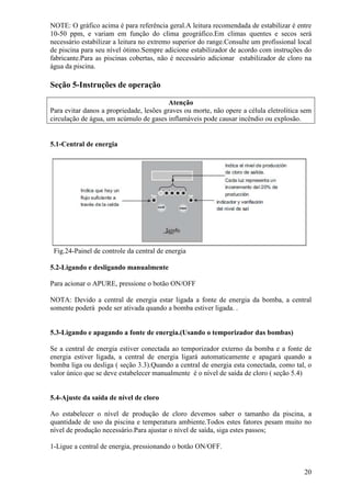 NOTE: O gráfico acima é para referência geral.A leitura recomendada de estabilizar é entre
10-50 ppm, e variam em função do clima geográfico.Em climas quentes e secos será
necessário estabilizar a leitura no extremo superior do range.Consulte um profissional local
de piscina para seu nível ótimo.Sempre adicione estabilizador de acordo com instruções do
fabricante.Para as piscinas cobertas, não é necessário adicionar estabilizador de cloro na
água da piscina.

Seção 5-Instruções de operação

                                          Atenção
Para evitar danos a propriedade, lesões graves ou morte, não opere a célula eletrolítica sem
circulação de água, um acúmulo de gases inflamáveis pode causar incêndio ou explosão.


5.1-Central de energia




 Fig.24-Painel de controle da central de energia

5.2-Ligando e desligando manualmente

Para acionar o APURE, pressione o botão ON/OFF

NOTA: Devido a central de energia estar ligada a fonte de energia da bomba, a central
somente poderá pode ser ativada quando a bomba estiver ligada. .


5.3-Ligando e apagando a fonte de energia.(Usando o temporizador das bombas)

Se a central de energia estiver conectada ao temporizador externo da bomba e a fonte de
energia estiver ligada, a central de energia ligará automaticamente e apagará quando a
bomba liga ou desliga ( seção 3.3).Quando a central de energia esta conectada, como tal, o
valor único que se deve estabelecer manualmente é o nível de saída de cloro ( seção 5.4)


5.4-Ajuste da saída de nível de cloro

Ao estabelecer o nível de produção de cloro devemos saber o tamanho da piscina, a
quantidade de uso da piscina e temperatura ambiente.Todos estes fatores pesam muito no
nível de produção necessário.Para ajustar o nível de saída, siga estes passos;

1-Ligue a central de energia, pressionando o botão ON/OFF.


                                                                                         20
 