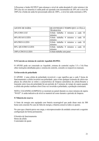 2-Pressione o botão OUTPUT para alcançar o nível de saída desejado.O valor mínimo é de
20% (luz de cor amarela).A saída pode ser ajustada com incrementos de 20% até o nível de
100%.Se o botão de saída for pressionado além do 100% , o nível de saída retornará a 20%




AJUSTE DE SAÍDA                            QUANTIDAD E TEMPO QUE A CÉLLA
                                           TRABALHA
20%-UMA LUZ                                Célula trabalha 2 minutos a cada 10
                                           minutos
40%-DUAS LUZES                             Célula trabalha 4 minutos a cada 10
                                           minutos
60%TRES LUZES                              Célula trabalha 6 minutos a cada 10
                                           minutos
80% -QUATRO LUZES                          Célula trabalha 8 minutos a cada 10
                                           minutos
100%-CINCO LUZES                           Célula trabalha sem parar



5.5-Conexão ao sistema de controle Aqualink RS/PDA

O APURE pode ser conectado ao Aqualink ,sistema de controle( seções 3.5 e 3.6) Para
obter instruções detalhadas para o sistema de controle, consulte os respectivos manuais.

5.6-Inversão de polaridade

O APURE é uma célula de polaridade reversível, o que significa que a cada 5 horas de
funcionamento a célula inverterá sua polaridade para evitar qualquer acúmulo de cálcio nas
placas da célula.Isto se refere a característica de limpeza automática da célula.Durante a
transição entre troca de polaridade há um período de 5 minutos de tempo de espera quando
a célula não produz nenhum cloro.Uma vez invertida a polaridade, a produção continuará.

NOTA: CLEANING (LIMPEZA) se mostrará no painel durante os cinco minutos de espera
“WAIT”.A saída indicativa de nível se manterá tal como durante o período de limpeza.

5.7-Bateria de reserva

A fonte de energia esta equipada com bateria recarregável que pode durar mais de 500
horas sem conexão.No caso de falta de energia, a bateria conserva todos os ajustes.

No caso que a bateria perca sua carga, o microprocessador da unidade conservará a seguinte
configuração de forma permanente.

O horário de funcionamento
Horas da célula
Controlador de ajuste




                                                                                       21
 