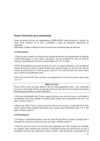 Seção 6-Instruções para manutenção
Antes de prestar serviço aos equipamentos SODRAMAR, especificamente o gerador de
cloro, favor certificar de ter lido e entendido a seção de instruções importantes de
segurança.
Importante: Sempre certifique-se dos níveis de cloro da piscina antes de cada uso

6.1-Diariamente

1-Teste de cloro: Realize os teste de cloro da água da piscina com equipamento de medição
confiável.Mantenha os níveis ideais, ajustando a taxa de produção de cloro na fonte de
energia.A quantidade de cloro livre recomendado é de 1,0 a 1,3 ppm.

NOTA: Recomenda-se que tome amostras de cloro em lugares diferentes, uma na linha de
retorno da piscina e outro em lugar afastado deste ponto.Compare as amostras.Na linha de
retorno da piscina deve ter valor um pouco maior.O nível maior na linha de retorno indica
que o sistema esta produzindo cloro.

2-Prova do nível de PH: Deve ser feito com equipamento de teste.se necessário ajuste entre
7,2-e 7,6

                                       PRECAUÇÃO
Nunca utilize ácido seco para ajustar p ph em zonas geográficas secas com evaporação
excessiva e dissolução mínima de água da piscina em água doce.Uma formação de produtos
derivados pode danificar a célula eletrolítica.

3-Prova de alcalinidade total: Testes a água da piscina com um kit de prova ,verificando a
alcalinidade total.Tome medidas necessárias para manter uma alcalinidade entre 80 a 120
ppm, verificar seção 4.3.

4-Dureza de cálcio; Testes a água da piscina com um kit de prova ,verificando O nível de
dureza cálcica.Tome medidas necessárias para manter uma alcalinidade entre 175 a 400
ppm, verificar seção 4.4.

6.2-Mensalmente

1-Verifique a célula.Recomenda-se que em cada mês seja feita a retirada, inspeção para a
formação de crostas.Se a célula tiver que ser limpa, verifique seção 6.3

2-Teste do nível de sal.Use tiras de teste para salinidade, um TDS /medidor de salinidade
ou qualquer outro método para certificar a salinidade da água da piscina.Uma vez que a
salinidade existente seja estabelecida, utilize a tabela 1 para determinar a quantidade de sal
                                                                                           22
 