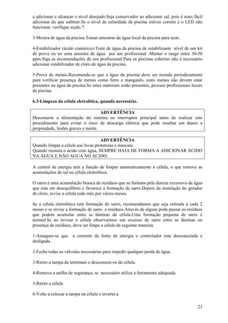 a adicionar e alcançar o nível desejado.Seja conservador ao adicionar sal, pois é mais fácil
adicionar do que subtrair.Se o nível de salinidade da piscina estiver correto e o LED não
funcionar, verifique seção 7.

3-Mostra de água da piscina.Tomar amostras de água local da piscina para teste.

4-Estabilizador (ácido cianúrico)-Teste de água da piscina de estabilizante nível de um kit
de prova ou ter uma amostra de água por um profissional .Manter o range entre 30-50
ppm.Siga as recomendações de seu profissional.Para as piscinas cobertas não é necessário
adicionar estabilizador de cloro de água da piscina.

5-Prova de metais.Recomenda-se que a água da piscina deve ser testada periodicamente
para verificar presença de metais como ferro e manganês, estes metais não devem estar
presentes na água da piscina.Se estes materiais estão presentes, procure profissionais locais
de piscina.

6.3-Limpeza da célula eletrolítica, quando necessário.

                                    ADVERTÊNCIA
Desconecte a alimentação do sistema no interruptor principal antes de realizar este
procedimento para evitar o risco de descarga elétrica que pode resultar em danos a
propriedade, lesões graves e morte.

                                    ADVERTÊNCIA
Quando limpar a célula use luvas protetoras e mascara.
Quando mistura o ácido com água, SEMPRE HAJA DE FORMA A ADICIONAR ÁCIDO
NA ÁGUA E NÃO AGUA NO ÁCIDO.

A central de energia tem a função de limpar automaticamente a célula, o que remove as
acumulações de sal na célula eletrolítica.

O sarro é uma acumulação branca de resíduos que se formam pela dureza excessiva da água
que esta em desequilíbrio e favorece a formação de sarro.Depois da instalação do gerador
de cloro, revise a célula todo mês por vários meses.

Se a célula eletrolítica tem formação de sarro, recomendamos que seja retirada a cada 2
meses e se revise a formação de sarro e resíduos.Através de alguns pode passar os resíduos
que podem acumular entre as lâminas da célula.Uma formação pequena de sarro é
normal.Se ao revisar a célula observarmos um excesso de sarro entre as lâminas ou
presença de resíduos, deve ser limpa a célula da seguinte maneira.

1-Assegure-se que    a corrente da fonte de energia e controlador esta desconectada e
desligada .

2-Feche todas as válvulas necessárias para impedir qualquer perda de água.

3-Retire a tampa de terminais e desconecte-os da célula.

4-Remova a anilha de segurança, se necessário utilize a ferramenta adequada.

5-Retire a célula

6-Volte a colocar a tampa na célula e inverta-a

                                                                                          23
 