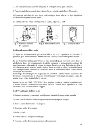 7-Com luvas e máscara, adicionar uma parte de ácido para 10 de água e misture.

8-Preencha a célula misturando água e ácido.Deixe a solução na célula por 30 minutos.

9-Depois que a célula tenha sido limpa, podemos jogar fora a solução na água da piscina
ou eliminando segundo normas locais.

10-Volte a colocar a célula como descrito na seção 3.3 passos 13 e 14.




Fig.25-Retirando o anilho          Fig.26-Removendo a célula      Fig.27-Célula invertida
       De segurança

6.4-Congelamento e hibernação

Na água fria necessitamos de pouco cloro.Abaixo de 11 C a produção de cloro não é
permitida, pois o funcionamento poderá ocasionar cloração excessiva na água da piscina.

Se não tomarmos medidas preventivas, a água congelada pode ocasionar sérios danos a
célula.Evite danos por congelamento da célula, mediante o funcionamento continuo da
moto-bomba ou a hibernação da piscina através da drenagem da água da bomba, do filtro e
de toda tubulação de retorno e sucção remova, limpe a guarde a célula.Envolva célula em
uma bolsa plástica ou com cobertura protetora, enrole os terminais da célula e os da central
de energia, isoladamente.
Uma tampa de hibernação esta disposição pra substituir a célula durante o processo de
hibernação ou manutenção da célula.Isto permitirá que a bomba da piscina circule a água da
piscina com a célula fora da linha de serviço.

Quando se usa um FRRE CONTROLLER na bomba e a cloração esta funcionando durante
o inverno, diminua a produção de cloro entre 10-20 % .De outro modo, a produção de cloro
excederá o nível recomendado de 1-3 ppm.

6.4.1-Procedimento de hibernação

1-Assegure-se de que a corrente da central de energia esteja desconectada e apagada.

2-Feche todas as válvulas necessárias para impedir qualquer perda de água.

3-Retire a tampa de terminais e os próprios.

4-Remova o anilho de segurança

5-Retire a célula

6-Volte a colocar a tampa de hibernação

7-Coloque o anilho de segurança alinhado adequadamente
                                                                                         24
 