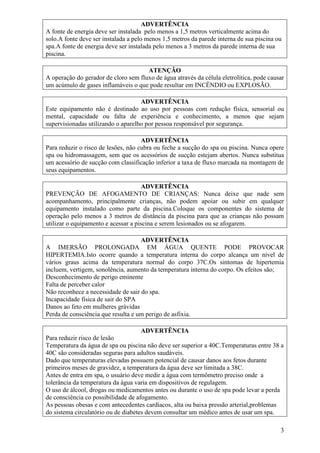 ADVERTÊNCIA
A fonte de energia deve ser instalada pelo menos a 1,5 metros verticalmente acima do
solo.A fonte deve ser instalada a pelo menos 1,5 metros da parede interna de sua piscina ou
spa.A fonte de energia deve ser instalada pelo menos a 3 metros da parede interna de sua
piscina.

                                      ATENÇÃO
A operação do gerador de cloro sem fluxo de água através da célula eletrolítica, pode causar
um acúmulo de gases inflamáveis o que pode resultar em INCÊNDIO ou EXPLOSÃO.

                                    ADVERTÊNCIA
Este equipamento não é destinado ao uso por pessoas com redução física, sensorial ou
mental, capacidade ou falta de experiência e conhecimento, a menos que sejam
supervisionadas utilizando o aparelho por pessoa responsável por segurança.

                                     ADVERTÊNCIA
Para reduzir o risco de lesões, não cubra ou feche a sucção do spa ou piscina. Nunca opere
spa ou hidromassagem, sem que os acessórios de sucção estejam abertos. Nunca substitua
um acessório de sucção com classificação inferior a taxa de fluxo marcada na montagem de
seus equipamentos.

                                     ADVERTÊNCIA
PREVENÇÃO DE AFOGAMENTO DE CRIANÇAS: Nunca deixe que nade sem
acompanhamento, principalmente crianças, não podem apoiar ou subir em qualquer
equipamento instalado como parte da piscina.Coloque os componentes do sistema de
operação pelo menos a 3 metros de distância da piscina para que as crianças não possam
utilizar o equipamento e acessar a piscina e serem lesionados ou se afogarem.

                                    ADVERTÊNCIA
A IMERSÃO PROLONGADA EM ÁGUA QUENTE PODE PROVOCAR
HIPERTEMIA.Isto ocorre quando a temperatura interna do corpo alcança um nível de
vários graus acima da temperatura normal do corpo 37C.Os sintomas de hipertemia
incluem, vertigem, sonolência, aumento da temperatura interna do corpo. Os efeitos são;
Desconhecimento de perigo eminente
Falta de perceber calor
Não reconhece a necessidade de sair do spa.
Incapacidade física de sair do SPA
Danos ao feto em mulheres grávidas
Perda de consciência que resulta e um perigo de asfixia.

                                    ADVERTÊNCIA
Para reduzir risco de lesão
Temperatura da água de spa ou piscina não deve ser superior a 40C.Temperaturas entre 38 a
40C são consideradas seguras para adultos saudáveis.
Dado que temperaturas elevadas possuem potencial de causar danos aos fetos durante
primeiros meses de gravidez, a temperatura da água deve ser limitada a 38C.
Antes de entra em spa, o usuário deve medir a água com termômetro preciso onde a
tolerância da temperatura da água varia em dispositivos de regulagem.
O uso de álcool, drogas ou medicamentos antes ou durante o uso de spa pode levar a perda
de consciência co possibilidade de afogamento.
As pessoas obesas e com antecedentes cardíacos, alta ou baixa pressão arterial,problemas
do sistema circulatório ou de diabetes devem consultar um médico antes de usar um spa.

                                                                                          3
 