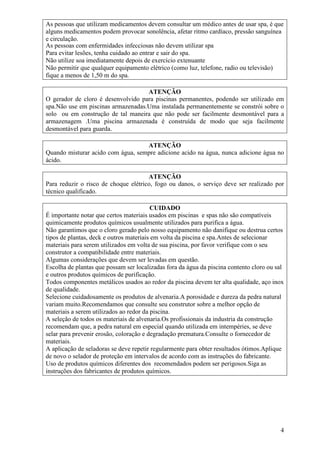 As pessoas que utilizam medicamentos devem consultar um médico antes de usar spa, é que
alguns medicamentos podem provocar sonolência, afetar ritmo cardíaco, pressão sanguínea
e circulação.
As pessoas com enfermidades infecciosas não devem utilizar spa
Para evitar lesões, tenha cuidado ao entrar e sair do spa.
Não utilize soa imediatamente depois de exercício extenuante
Não permitir que qualquer equipamento elétrico (como luz, telefone, radio ou televisão)
fique a menos de 1,50 m do spa.

                                    ATENÇÃO
O gerador de cloro é desenvolvido para piscinas permanentes, podendo ser utilizado em
spa.Não use em piscinas armazenadas.Uma instalada permanentemente se constrói sobre o
solo ou em construção de tal maneira que não pode ser facilmente desmontável para a
armazenagem .Uma piscina armazenada é construída de modo que seja facilmente
desmontável para guarda.

                                   ATENÇÃO
Quando misturar acido com água, sempre adicione acido na água, nunca adicione água no
ácido.

                                      ATENÇÃO
Para reduzir o risco de choque elétrico, fogo ou danos, o serviço deve ser realizado por
técnico qualificado.

                                         CUIDADO
É importante notar que certos materiais usados em piscinas e spas não são compatíveis
quimicamente produtos químicos usualmente utilizados para purifica a água.
Não garantimos que o cloro gerado pelo nosso equipamento não danifique ou destrua certos
tipos de plantas, deck e outros materiais em volta da piscina e spa.Antes de selecionar
materiais para serem utilizados em volta de sua piscina, por favor verifique com o seu
construtor a compatibilidade entre materiais.
Algumas considerações que devem ser levadas em questão.
Escolha de plantas que possam ser localizadas fora da água da piscina contento cloro ou sal
e outros produtos químicos de purificação.
Todos componentes metálicos usados ao redor da piscina devem ter alta qualidade, aço inox
de qualidade.
Selecione cuidadosamente os produtos de alvenaria.A porosidade e dureza da pedra natural
variam muito.Recomendamos que consulte seu construtor sobre a melhor opção de
materiais a serem utilizados ao redor da piscina.
A seleção de todos os materiais de alvenaria.Os profissionais da industria da construção
recomendam que, a pedra natural em especial quando utilizada em intempéries, se deve
selar para prevenir erosão, coloração e degradação prematura.Consulte o fornecedor de
materiais.
A aplicação de seladoras se deve repetir regularmente para obter resultados ótimos.Aplique
de novo o selador de proteção em intervalos de acordo com as instruções do fabricante.
Uso de produtos químicos diferentes dos recomendados podem ser perigosos.Siga as
instruções dos fabricantes de produtos químicos.




                                                                                         4
 