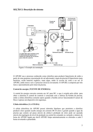 SEÇÃO 2: Descrição do sistema




       Figura 1-Exemplo de instalação



O APURE usa o processo conhecido como eletrólise para produzir hipocloreto de sódio a
partir de uma pequena concentração de sal adicionado a água da piscina.O hipocloreto mata
bactérias, oxida material orgânico, mata algas, então se reverte de volta a ser sal .O
APURE, então reusa o sal e o processo inicia-se novamente. O APURE é composto por três
itens e opcionalmente pelo timer da piscina.

Central de energia ( FUENTE DE ENERGIA)

A central de energia converte corrente em AC para DC, o que é exigido pela célula para
obter a eletrolise.A central de controle é conectada com a elétrica da bomba da piscina,
então a célula eletrolítica somente opera quando a bomba estiver funcionando.O sensor de
fluxo é apenas um dispositivo de segurança.

Célula eletrolítica ( LA CELDA)

A célula eletrolítica do APURE possui eletrodos bipolares que permitem a eletrólise
produzir cloro quando recebe energia em corrente DC.O cloro é gerado quando a água da
piscina que contem sal passa através da célula.A produção de cloro pode ser ajustada
através da regulagem do nível de produção na central de comando ou variando o número de
horas do APURE ligado por dia.O APURE limpa automaticamente os eletrodos a cada 5
horas revertendo a polaridade.


                                                                                       5
 