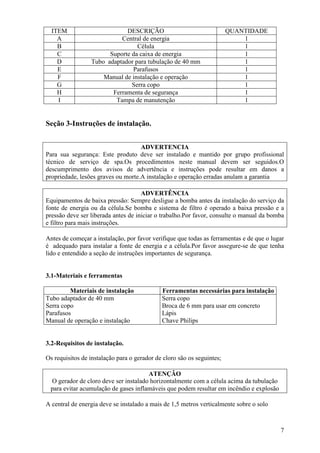 ITEM                       DESCRIÇÃO                                  QUANTIDADE
    A                      Central de energia                               1
    B                            Célula                                     1
    C                  Suporte da caixa de energia                          1
    D            Tubo adaptador para tubulação de 40 mm                     1
    E                          Parafusos                                    1
    F                Manual de instalação e operação                        1
    G                          Serra copo                                   1
    H                   Ferramenta de segurança                             1
    I                    Tampa de manutenção                                1


Seção 3-Instruções de instalação.


                                    ADVERTENCIA
Para sua segurança: Este produto deve ser instalado e mantido por grupo profissional
técnico de serviço de spa.Os procedimentos neste manual devem ser seguidos.O
descumprimento dos avisos de advertência e instruções pode resultar em danos a
propriedade, lesões graves ou morte.A instalação e operação erradas anulam a garantia

                                     ADVERTÊNCIA
Equipamentos de baixa pressão: Sempre desligue a bomba antes da instalação do serviço da
fonte de energia ou da célula.Se bomba e sistema de filtro é operado a baixa pressão e a
pressão deve ser liberada antes de iniciar o trabalho.Por favor, consulte o manual da bomba
e filtro para mais instruções.

Antes de começar a instalação, por favor verifique que todas as ferramentas e de que o lugar
é adequado para instalar a fonte de energia e a célula.Por favor assegure-se de que tenha
lido e entendido a seção de instruções importantes de segurança.


3.1-Materiais e ferramentas

         Materiais de instalação             Ferramentas necessárias para instalação
Tubo adaptador de 40 mm                      Serra copo
Serra copo                                   Broca de 6 mm para usar em concreto
Parafusos                                    Lápis
Manual de operação e instalação              Chave Philips


3.2-Requisitos de instalação.

Os requisitos de instalação para o gerador de cloro são os seguintes;

                                      ATENÇÃO
 O gerador de cloro deve ser instalado horizontalmente com a célula acima da tubulação
 para evitar acumulação de gases inflamáveis que podem resultar em incêndio e explosão

A central de energia deve se instalado a mais de 1,5 metros verticalmente sobre o solo



                                                                                          7
 