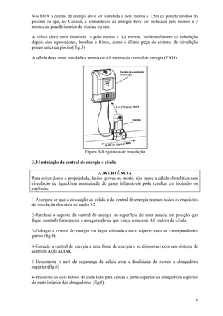 Nos EUA a central de energia deve ser instalada a pelo menos a 1,5m da parede interior da
piscina ou spa, no Canadá, a alimentação de energia deve ser instalada pelo menos a 3
metros da parede interior da piscina ou spa.

A célula deve estar instalada a pelo menos a 0,4 metros, horizontalmente da tubulação
depois dos aquecedores, bombas e filtros, como a última peça do sistema de circulação
pouco antes da piscina( fig.3)

A célula deve estar instalada a menos de 4,6 metros da central de energia.(FIG3)




                             Figura 3-Requisitos de instalação

3.3-Instalação da central de energia e célula

                                     ADVERTÊNCIA
Para evitar danos a propriedade, lesões graves ou morte, não opere a célula eletrolítica sem
circulação de água.Uma acumulação de gases inflamáveis pode resultar em incêndio ou
explosão.

1-Assegure-se que a colocação da célula e da central de energia reunam todos os requisitos
de instalação descritos na seção 3.2.

2-Parafuse o suporte da central de energia na superfície de uma parede em posição que
fique montado firmemente e assegurando de que esteja a mais de 4,6 metros da célula.

3-Coloque a central de energia em lugar alinhado com o suporte com as correspondentes
garras (fig.5).

4-Conecte a central de energia a uma fonte de energia e se disponível com um sistema de
controle AQUALINK.

5-Desconecte o anel de segurança da célula com a finalidade de extrair a abraçadeira
superior (fig.6)

6-Pressione os dois botões de cada lado para separa a parte superior da abraçadeira superior
da parte inferior das abraçadeiras (fig.6)


                                                                                          8
 