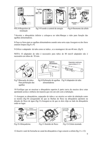 FIG.4-Requisitos de        fig.5-Fixando a central de energia        Fig.6-Desmonte da célula
      instalação

7-Inverter a abraçadeira inferior e coloque-a no tubo.Marque o tubo para furação das
agulhas alimentadoras.

8-Faça os furos para as agulhas alimentadoras usando uma serra copo.Assegure-se dos furos
estarem limpos (fig.8 e 9)

9-Utilize o adaptador de tubo como se indica , se a montagem é de um 40 mm .(fig.9)

NOTA: O adaptador de tubo é necessário para tubos de 40 mm.O adaptador não é
necessário em tubos de 50 mm.




Fig7-Marcação de tubos        fig.8-Perfuração de agulhas Fig.9-Adaptador de tubo
     Para perfuração das            alimentadoras
     agulhas

10-Verifique que ao encaixar a abraçadeira superior.A parte curva do encaixe deve estar
apontando acima e embaixo de maneira que crie um selo com a tubulação.

11-Assegure as abraçadeiras, espaçador de tubos e ao encaixe ao redor da tubulação como
se mostra (fig.10) assegurando de que as flechas de fluxo na abraçadeira apontem na
direção do fluxo de água (fig.11).Assegure-se de que os dois clips ao lado da abraçadeira
estão no lugar.




Fig.10-Abraçadeiras            Fig.11-Sentido de fluxo          Fig 12-Célula montada


12-Inserir o anel de borracha no canal da abraçadeira e logo conecte a célula (fig.11 e 12)
                                                                                              9
 