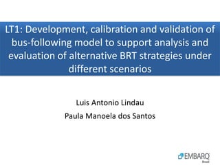 LT1: Development, calibration and validation of
  bus-following model to support analysis and
 evaluation of alternative BRT strategies under
               different scenarios

                Luis Antonio Lindau
             Paula Manoela dos Santos
 