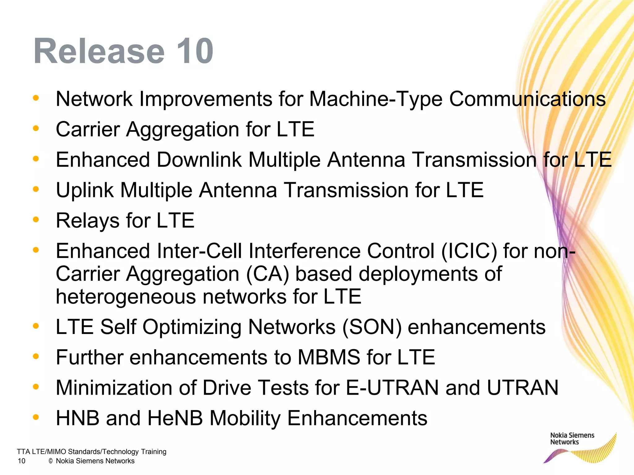 TTA LTE/MIMO Standards/Technology Training
10 © Nokia Siemens Networks
Release 10
• Network Improvements for Machine-Type Communications
• Carrier Aggregation for LTE
• Enhanced Downlink Multiple Antenna Transmission for LTE
• Uplink Multiple Antenna Transmission for LTE
• Relays for LTE
• Enhanced Inter-Cell Interference Control (ICIC) for non-
Carrier Aggregation (CA) based deployments of
heterogeneous networks for LTE
• LTE Self Optimizing Networks (SON) enhancements
• Further enhancements to MBMS for LTE
• Minimization of Drive Tests for E-UTRAN and UTRAN
• HNB and HeNB Mobility Enhancements
 