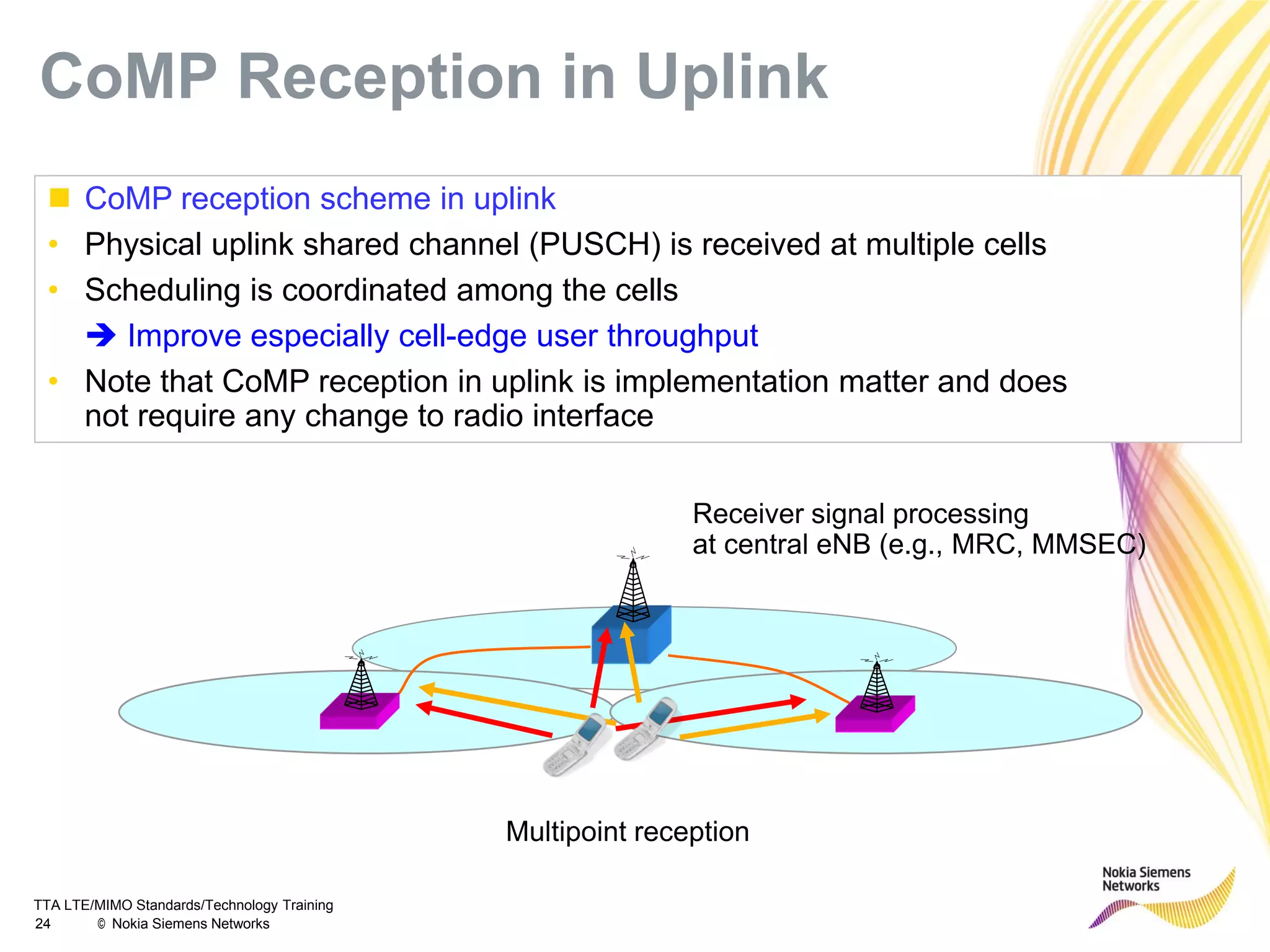 TTA LTE/MIMO Standards/Technology Training
24 © Nokia Siemens Networks
 CoMP reception scheme in uplink
• Physical uplink shared channel (PUSCH) is received at multiple cells
• Scheduling is coordinated among the cells
 Improve especially cell-edge user throughput
• Note that CoMP reception in uplink is implementation matter and does
not require any change to radio interface
Receiver signal processing
at central eNB (e.g., MRC, MMSEC)
Multipoint reception
CoMP Reception in Uplink
 
