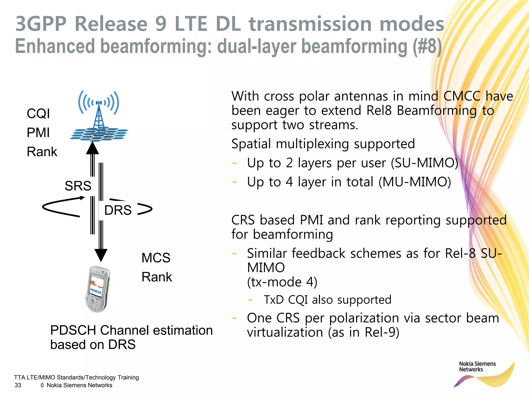 TTA LTE/MIMO Standards/Technology Training
33 © Nokia Siemens Networks
3GPP Release 9 LTE DL transmission modes
Enhanced beamforming: dual-layer beamforming (#8)
With cross polar antennas in mind CMCC have
been eager to extend Rel8 Beamforming to
support two streams.
Spatial multiplexing supported
- Up to 2 layers per user (SU-MIMO)
- Up to 4 layer in total (MU-MIMO)
CRS based PMI and rank reporting supported
for beamforming
- Similar feedback schemes as for Rel-8 SU-
MIMO
(tx-mode 4)
- TxD CQI also supported
- One CRS per polarization via sector beam
virtualization (as in Rel-9)
CQI
PMI
Rank
MCS
Rank
PDSCH Channel estimation
based on DRS
DRS
SRS
 