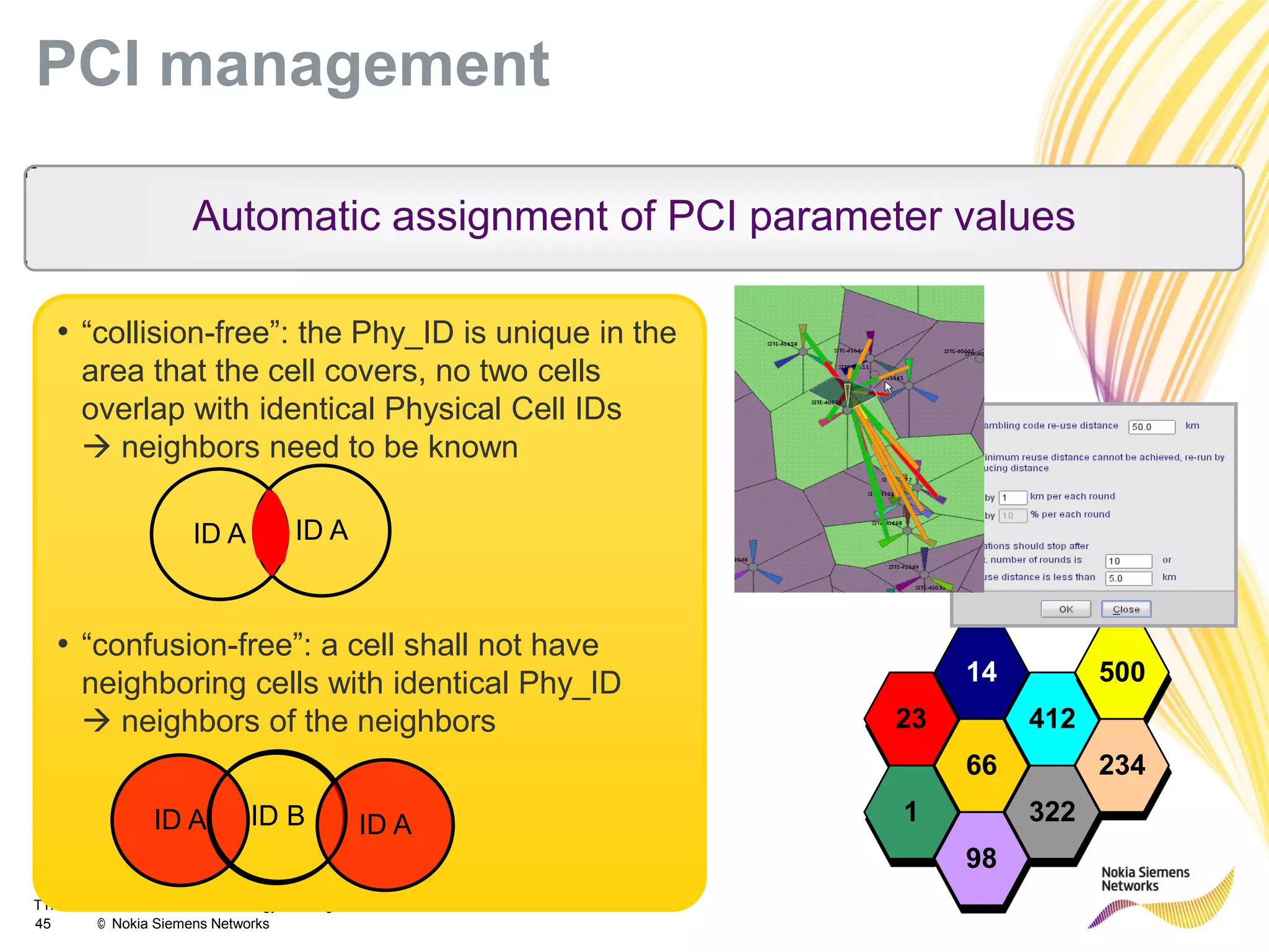 TTA LTE/MIMO Standards/Technology Training
45 © Nokia Siemens Networks
PCI management
23
14
1
66
412
500
234
322
98
• “collision-free”: the Phy_ID is unique in the
area that the cell covers, no two cells
overlap with identical Physical Cell IDs
 neighbors need to be known
• “confusion-free”: a cell shall not have
neighboring cells with identical Phy_ID
 neighbors of the neighbors
Automatic assignment of PCI parameter values
ID A ID A
ID A ID AID B
 