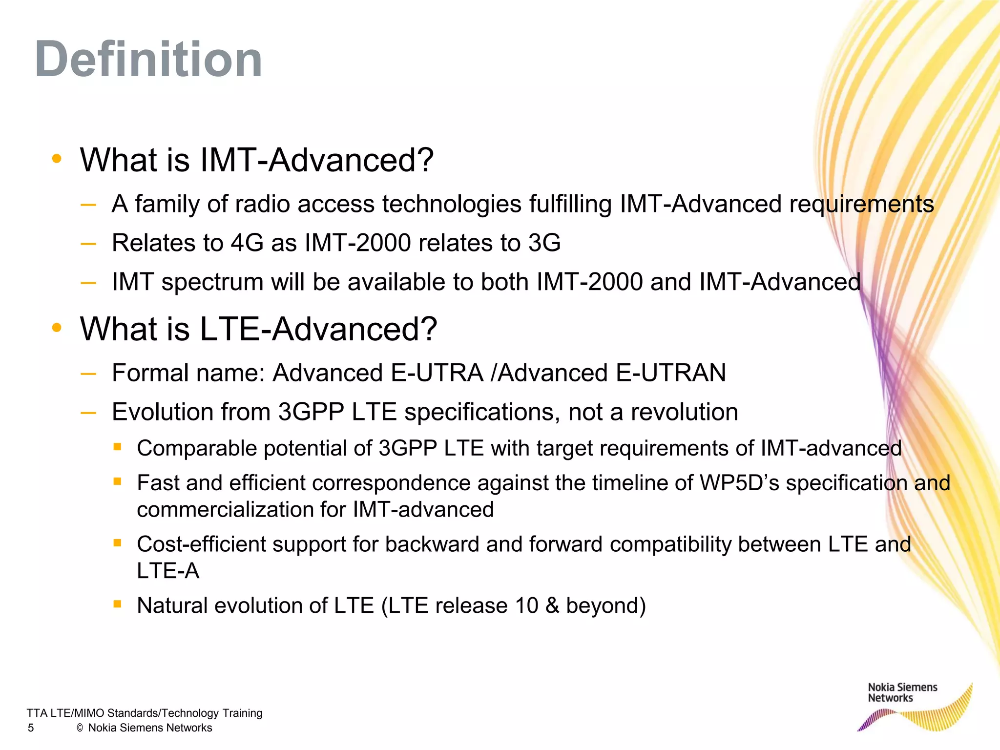 TTA LTE/MIMO Standards/Technology Training
5 © Nokia Siemens Networks
Definition
• What is IMT-Advanced?
– A family of radio access technologies fulfilling IMT-Advanced requirements
– Relates to 4G as IMT-2000 relates to 3G
– IMT spectrum will be available to both IMT-2000 and IMT-Advanced
• What is LTE-Advanced?
– Formal name: Advanced E-UTRA /Advanced E-UTRAN
– Evolution from 3GPP LTE specifications, not a revolution
 Comparable potential of 3GPP LTE with target requirements of IMT-advanced
 Fast and efficient correspondence against the timeline of WP5D’s specification and
commercialization for IMT-advanced
 Cost-efficient support for backward and forward compatibility between LTE and
LTE-A
 Natural evolution of LTE (LTE release 10 & beyond)
 