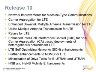 TTA LTE/MIMO Standards/Technology Training
10 © Nokia Siemens Networks
Release 10
• Network Improvements for Machine-Type Communications
• Carrier Aggregation for LTE
• Enhanced Downlink Multiple Antenna Transmission for LTE
• Uplink Multiple Antenna Transmission for LTE
• Relays for LTE
• Enhanced Inter-Cell Interference Control (ICIC) for non-
Carrier Aggregation (CA) based deployments of
heterogeneous networks for LTE
• LTE Self Optimizing Networks (SON) enhancements
• Further enhancements to MBMS for LTE
• Minimization of Drive Tests for E-UTRAN and UTRAN
• HNB and HeNB Mobility Enhancements
 