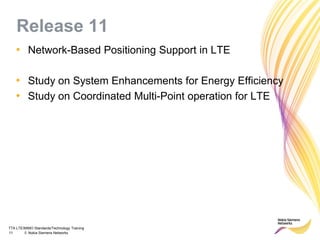 TTA LTE/MIMO Standards/Technology Training
11 © Nokia Siemens Networks
Release 11
• Network-Based Positioning Support in LTE
• Study on System Enhancements for Energy Efficiency
• Study on Coordinated Multi-Point operation for LTE
 
