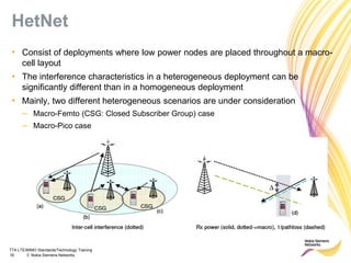 TTA LTE/MIMO Standards/Technology Training
16 © Nokia Siemens Networks
HetNet
• Consist of deployments where low power nodes are placed throughout a macro-
cell layout
• The interference characteristics in a heterogeneous deployment can be
significantly different than in a homogeneous deployment
• Mainly, two different heterogeneous scenarios are under consideration
– Macro-Femto (CSG: Closed Subscriber Group) case
– Macro-Pico case
 