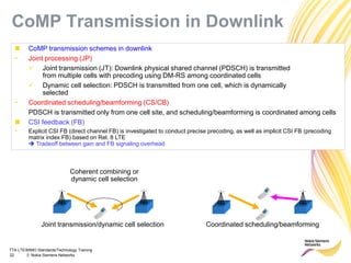 TTA LTE/MIMO Standards/Technology Training
22 © Nokia Siemens Networks
 CoMP transmission schemes in downlink
• Joint processing (JP)
 Joint transmission (JT): Downlink physical shared channel (PDSCH) is transmitted
from multiple cells with precoding using DM-RS among coordinated cells
 Dynamic cell selection: PDSCH is transmitted from one cell, which is dynamically
selected
• Coordinated scheduling/beamforming (CS/CB)
PDSCH is transmitted only from one cell site, and scheduling/beamforming is coordinated among cells
 CSI feedback (FB)
• Explicit CSI FB (direct channel FB) is investigated to conduct precise precoding, as well as implicit CSI FB (precoding
matrix index FB) based on Rel. 8 LTE
 Tradeoff between gain and FB signaling overhead
Coherent combining or
dynamic cell selection
Coordinated scheduling/beamformingJoint transmission/dynamic cell selection
CoMP Transmission in Downlink
 