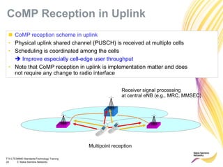 TTA LTE/MIMO Standards/Technology Training
24 © Nokia Siemens Networks
 CoMP reception scheme in uplink
• Physical uplink shared channel (PUSCH) is received at multiple cells
• Scheduling is coordinated among the cells
 Improve especially cell-edge user throughput
• Note that CoMP reception in uplink is implementation matter and does
not require any change to radio interface
Receiver signal processing
at central eNB (e.g., MRC, MMSEC)
Multipoint reception
CoMP Reception in Uplink
 