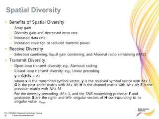 TTA LTE/MIMO Standards/Technology Training
30 © Nokia Siemens Networks
• Benefits of Spatial Diversity
– Array gain
– Diversity gain and decreased error rate
– Increased data rate
– Increased coverage or reduced transmit power
• Receive Diversity
– Selection combining, Equal gain combining, and Maximal radio combining (MRC)
• Transmit Diversity
– Open-loop transmit diversity: e.g., Alamouti coding
– Closed-loop transmit diversity: e.g., Linear precoding
y = G(HFx + n)
where x is the transmited symbol vector, y is the received symbol vector with M x 1,
G is the post-coder matrix with M x Nr, H is the channel matrix with Nr x Nt, F is the
precoder matrix with Nt x M
For the diversity precoding, M = 1, and the SNR maximizing precoder F and
postcoder G are the right- and left- singular vectors of H corresponding to its
singular value, max.
Spatial Diversity
 