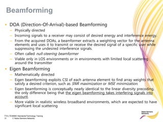 TTA LTE/MIMO Standards/Technology Training
31 © Nokia Siemens Networks
• DOA (Direction-Of-Arrival)-based Beamforming
– Physically directed
– Incoming signals to a receiver may consist of desired energy and interference energy.
– From the acquired DOAs, a beamformer extracts a weighting vector for the antenna
elements and uses it to transmit or receive the desired signal of a specific user while
suppressing the undesired interference signals.
– Often called null-steering beamformer
– Viable only in LOS environments or in environments with limited local scattering
around the transmitter
• Eigen Beamforming
– Mathematically directed
– Eigen beamforming exploits CSI of each antenna element to find array weights that
satisfy a desired criterion, such as SNR maximization or MSE minimization.
– Eigen beamforming is conceptually nearly identical to the linear diversity precoding,
the only difference being that the eigen beamforming takes interfering signals into
account.
– More viable in realistic wireless broadband environments, which are expected to have
significant local scattering
Beamforming
 