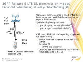TTA LTE/MIMO Standards/Technology Training
33 © Nokia Siemens Networks
3GPP Release 9 LTE DL transmission modes
Enhanced beamforming: dual-layer beamforming (#8)
With cross polar antennas in mind CMCC have
been eager to extend Rel8 Beamforming to
support two streams.
Spatial multiplexing supported
- Up to 2 layers per user (SU-MIMO)
- Up to 4 layer in total (MU-MIMO)
CRS based PMI and rank reporting supported
for beamforming
- Similar feedback schemes as for Rel-8 SU-
MIMO
(tx-mode 4)
- TxD CQI also supported
- One CRS per polarization via sector beam
virtualization (as in Rel-9)
CQI
PMI
Rank
MCS
Rank
PDSCH Channel estimation
based on DRS
DRS
SRS
 