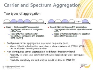 TTA LTE/MIMO Standards/Technology Training
39 © Nokia Siemens Networks
Carrier and Spectrum Aggregation
Two types of aggregation
• Contiguous carrier aggregation in a same frequency band
– Maybe difficult to find out frequency bands where maximum of 200MHz (FDD)
can be allocated in contiguous manner
• Non-contiguous carrier aggregation in different frequency band
– Possibility for wider total bandwidth without correspondingly wider contiguous
spectrum
– Feasibility, complexity and cost analysis should be done in RAN4 WG
 