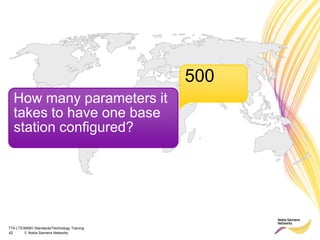 TTA LTE/MIMO Standards/Technology Training
42 © Nokia Siemens Networks
How many parameters it
takes to have one base
station configured?
500
 