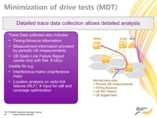 TTA LTE/MIMO Standards/Technology Training
48 © Nokia Siemens Networks
Minimization of drive tests (MDT)
Detailed trace data collection allows detailed analysis
MMES-GWNetAct
Normal trace data
+ Periodic UE measurements
+ Timing Advance
+ UE RLF Report
+ UE logged data
Trace Data collected also includes
• Timing Advance information
• Measurement information provided
by periodic UE-measurements
• UE Radio Link Failure Report
(works only with Rel. 9 UEs)
Usable for e.g.
• Interference matrix (interference
map)
• Location analysis on radio link
failures (RLF)  input for cell and
coverage optimization
 