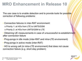 TTA LTE/MIMO Standards/Technology Training
50 © Nokia Siemens Networks
MRO Enhancement in Release 10
The use case is to enable detection and to provide tools for possible
correction of following problems:
• Connection failures in inter-RAT environment:
o Priority 1: at HOs from LTE to UMTS/GSM
o Priority 2: at HOs from UMTS/GSM to LTE
• Obtaining UE measurements in case of unsuccessful re-establishment
after connection failure
• Ping-pongs in idle mode (inter-RAT and intra-LTE environment)
• Ping-pongs in active mode (inter-RAT)
• HO to wrong cell (in intra-LTE environment) that does not cause
connection failure (e.g. short stay problem)
 