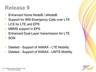 TTA LTE/MIMO Standards/Technology Training
9 © Nokia Siemens Networks
Release 9
• Enhanced Home NodeB / eNodeB
• Support for IMS Emergency Calls over LTE
• LCS for LTE and EPS
• MBMS support in EPS
• Enhanced Dual-Layer transmission for LTE
• SON
• Deleted - Support of WiMAX - LTE Mobility
• Deleted - Support of WiMAX - UMTS Mobility
 